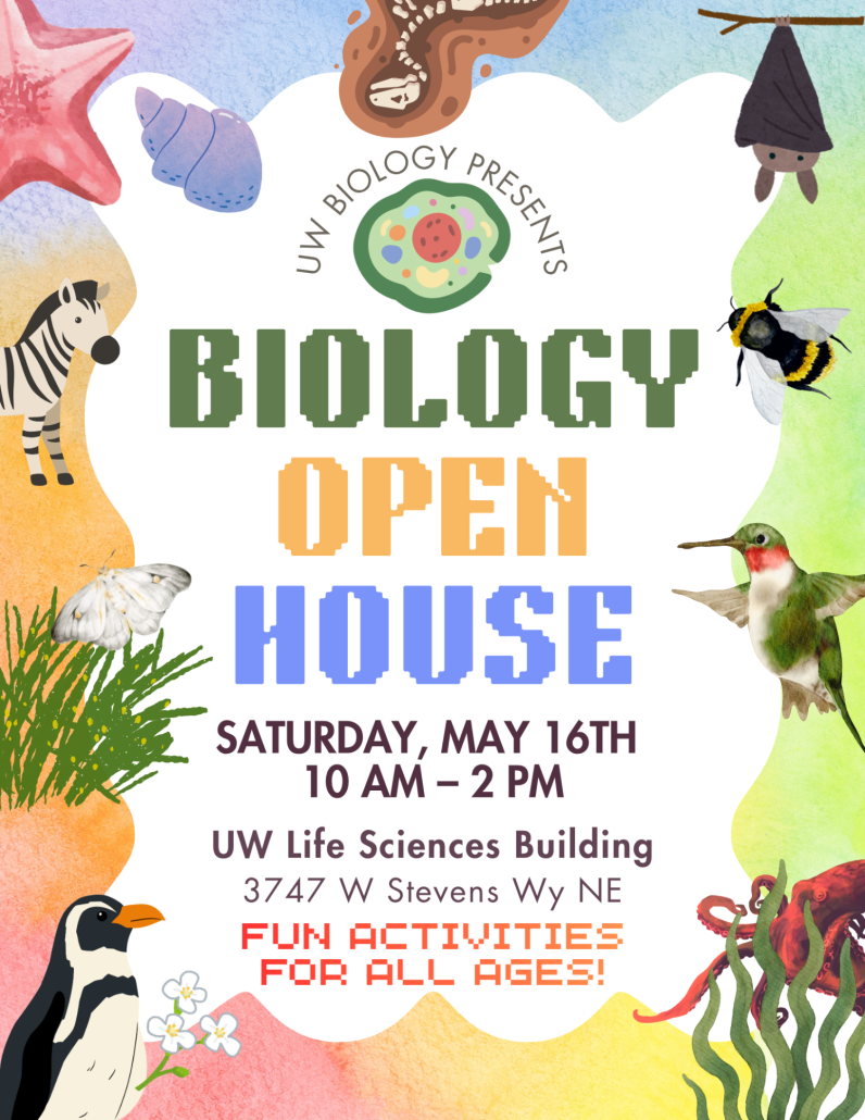 Flyer advertising the Biology Open House on May 16, 2026 [Text on flyer: UW Biology Presents: Biology Open House, Saturday, May 16th, 10 AM - 2 PM, UW Life Sciences Building, 3747 W Stevens Wy NE, Fun activities for all ages!]